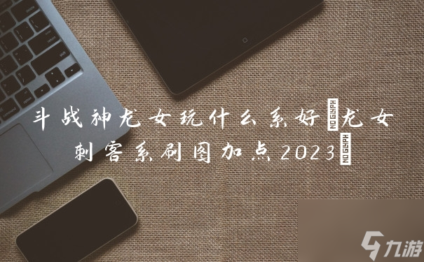 斗戰(zhàn)神龍女玩什么系好 龍女刺客系刷圖加點(diǎn)2023 